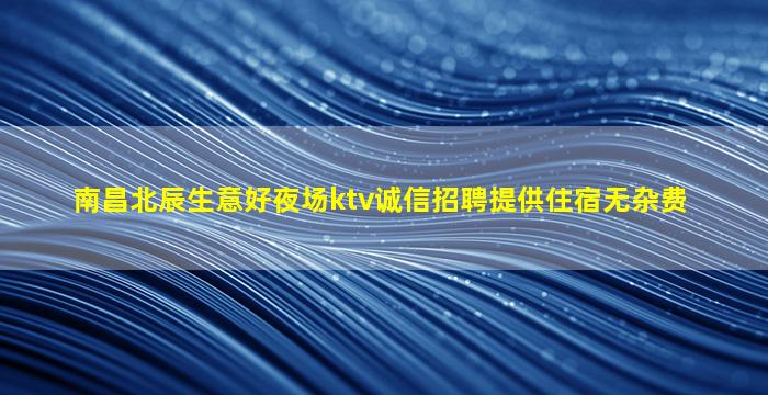 南昌北辰生意好夜场ktv诚信招聘提供住宿无杂费
